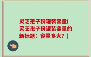 灵芝孢子粉罐装容量(灵芝孢子粉罐装容量的新标题：容量多大？)