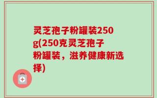 灵芝孢子粉罐装250g(250克灵芝孢子粉罐装，滋养健康新选择)