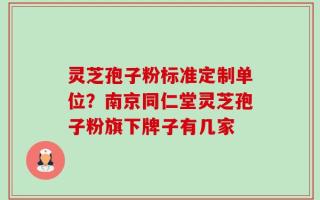 灵芝孢子粉标准定制单位？南京同仁堂灵芝孢子粉旗下牌子有几家
