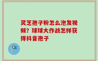 灵芝孢子粉怎么泡发视频？球球大作战怎样获得抖音孢子
