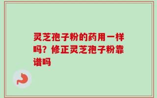 灵芝孢子粉的药用一样吗？修正灵芝孢子粉靠谱吗