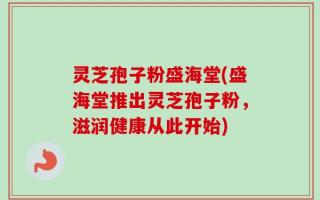 灵芝孢子粉盛海堂(盛海堂推出灵芝孢子粉，滋润健康从此开始)