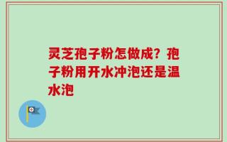 灵芝孢子粉怎做成？孢子粉用开水冲泡还是温水泡