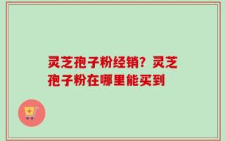 灵芝孢子粉经销？灵芝孢子粉在哪里能买到