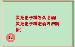 灵芝孢子粉怎么泡酒(灵芝孢子粉泡酒方法解析)