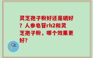 灵芝孢子粉好还是硒好？人参皂苷rh2和灵芝孢子粉，哪个效果更好？