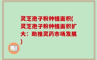 灵芝孢子粉种植面积(灵芝孢子粉种植面积扩大：助推灵药市场发展)