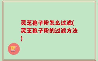 灵芝孢子粉怎么过滤(灵芝孢子粉的过滤方法)