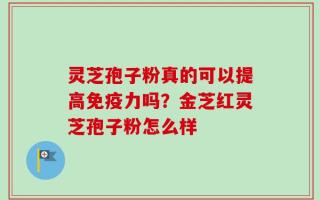 灵芝孢子粉真的可以提高免疫力吗？金芝红灵芝孢子粉怎么样