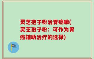 灵芝孢子粉治胃癌嘛(灵芝孢子粉：可作为胃癌辅助治疗的选择)