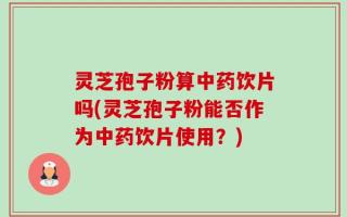 灵芝孢子粉算中药饮片吗(灵芝孢子粉能否作为中药饮片使用？)