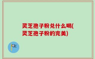 灵芝孢子粉兑什么喝(灵芝孢子粉的完美)