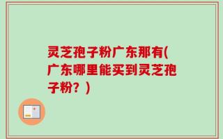 灵芝孢子粉广东那有(广东哪里能买到灵芝孢子粉？)