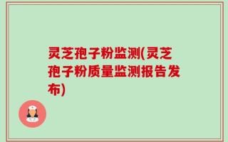灵芝孢子粉监测(灵芝孢子粉质量监测报告发布)