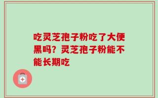 吃灵芝孢子粉吃了大便黑吗？灵芝孢子粉能不能长期吃