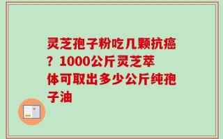 灵芝孢子粉吃几颗抗癌？1000公斤灵芝萃体可取出多少公斤纯孢子油