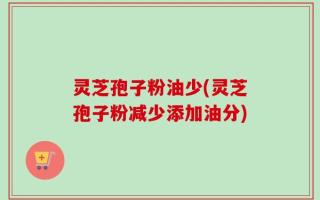 灵芝孢子粉油少(灵芝孢子粉减少添加油分)