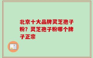 北京十大品牌灵芝孢子粉？灵芝孢子粉哪个牌子正宗