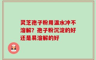 灵芝孢子粉用温水冲不溶解？孢子粉沉淀的好还是易溶解的好
