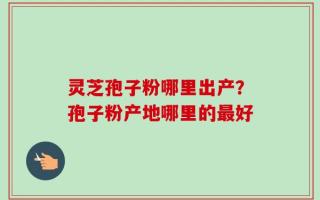 灵芝孢子粉哪里出产？孢子粉产地哪里的最好