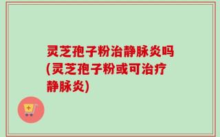 灵芝孢子粉治静脉炎吗(灵芝孢子粉或可治疗静脉炎)