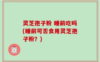 灵芝孢子粉 睡前吃吗(睡前可否食用灵芝孢子粉？)