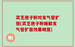 灵芝孢子粉对支气管扩张(灵芝孢子粉缓解支气管扩张效果明显)