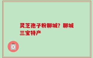 灵芝孢子粉聊城？聊城三宝特产