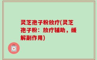 灵芝孢子粉放疗(灵芝孢子粉：放疗辅助，缓解副作用)