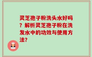 灵芝孢子粉洗头水好吗？解析灵芝孢子粉在洗发水中的功效与使用方法？