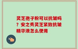 灵芝孢子粉可以抗皱吗？安之秀灵芝紧致抗皱精华液怎么使用