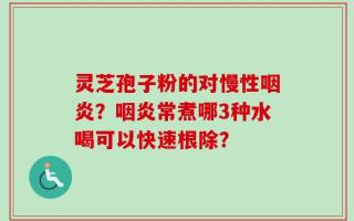 灵芝孢子粉的对慢性咽炎？咽炎常煮哪3种水喝可以快速根除？