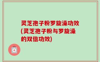 灵芝孢子粉罗旋澡功效(灵芝孢子粉与罗旋澡的双倍功效)