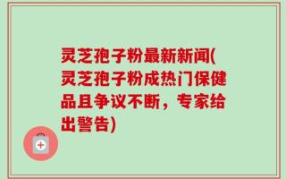 灵芝孢子粉最新新闻(灵芝孢子粉成热门保健品且争议不断，专家给出警告)