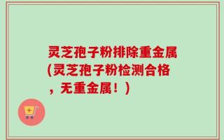 灵芝孢子粉排除重金属(灵芝孢子粉检测合格，无重金属！)