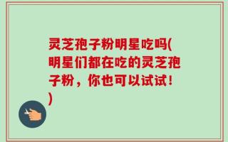 灵芝孢子粉明星吃吗(明星们都在吃的灵芝孢子粉，你也可以试试！)