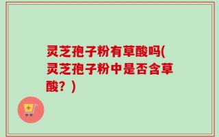 灵芝孢子粉有草酸吗(灵芝孢子粉中是否含草酸？)