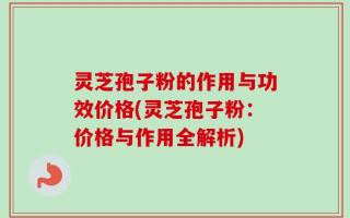 灵芝孢子粉的作用与功效价格(灵芝孢子粉：价格与作用全解析)