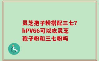 灵芝孢子粉搭配三七？hPV66可以吃灵芝孢子粉和三七粉吗