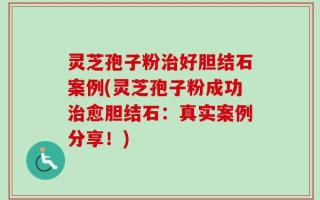 灵芝孢子粉治好胆结石案例(灵芝孢子粉成功治愈胆结石：真实案例分享！)