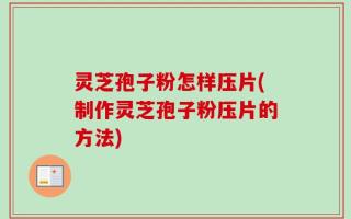 灵芝孢子粉怎样压片(制作灵芝孢子粉压片的方法)