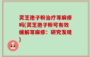 灵芝孢子粉治疗荨麻疹吗(灵芝孢子粉可有效缓解荨麻疹：研究发现)