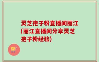 灵芝孢子粉直播间丽江(丽江直播间分享灵芝孢子粉经验)