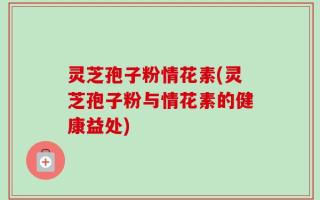 灵芝孢子粉情花素(灵芝孢子粉与情花素的健康益处)