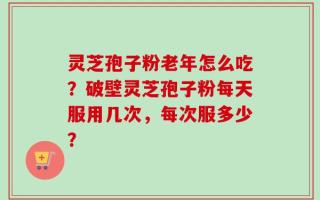 灵芝孢子粉老年怎么吃？破壁灵芝孢子粉每天服用几次，每次服多少？