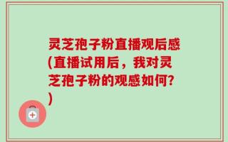 灵芝孢子粉直播观后感(直播试用后，我对灵芝孢子粉的观感如何？)