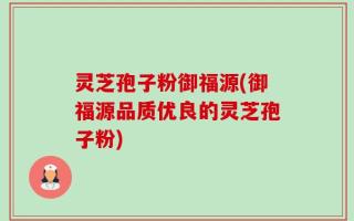 灵芝孢子粉御福源(御福源品质优良的灵芝孢子粉)