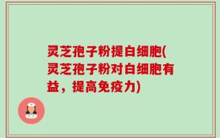 灵芝孢子粉提白细胞(灵芝孢子粉对白细胞有益，提高免疫力)