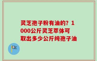 灵芝孢子粉有油的？1000公斤灵芝萃体可取出多少公斤纯孢子油