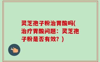 灵芝孢子粉治胃酸吗(治疗胃酸问题：灵芝孢子粉是否有效？)